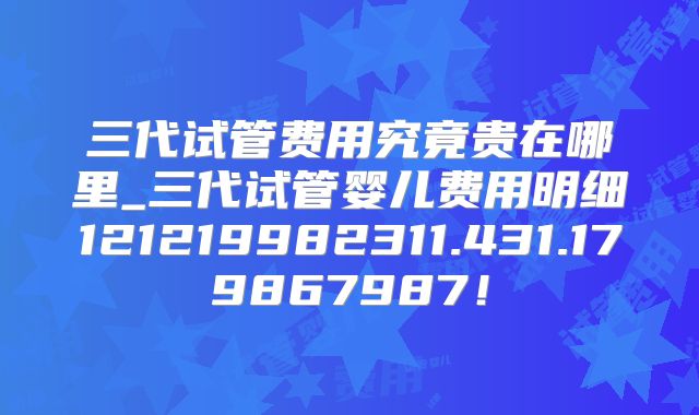 三代试管费用究竟贵在哪里_三代试管婴儿费用明细121219982311.431.179867987!