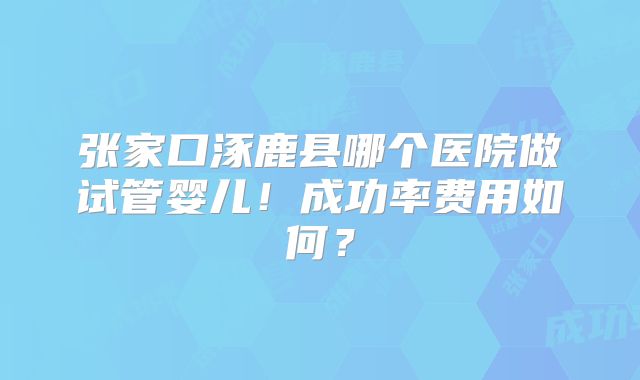 张家口涿鹿县哪个医院做试管婴儿！成功率费用如何？