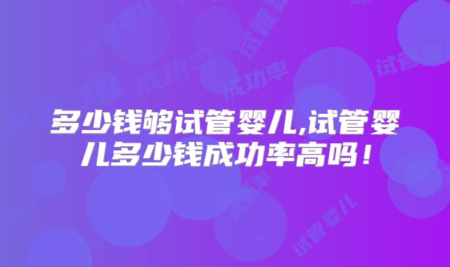 多少钱够试管婴儿,试管婴儿多少钱成功率高吗！
