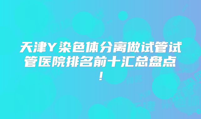 天津Y染色体分离做试管试管医院排名前十汇总盘点!