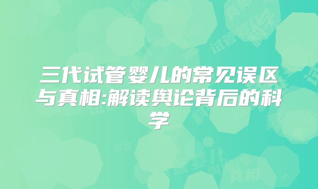三代试管婴儿的常见误区与真相:解读舆论背后的科学