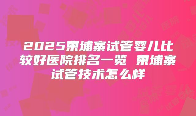 2025柬埔寨试管婴儿比较好医院排名一览 柬埔寨试管技术怎么样