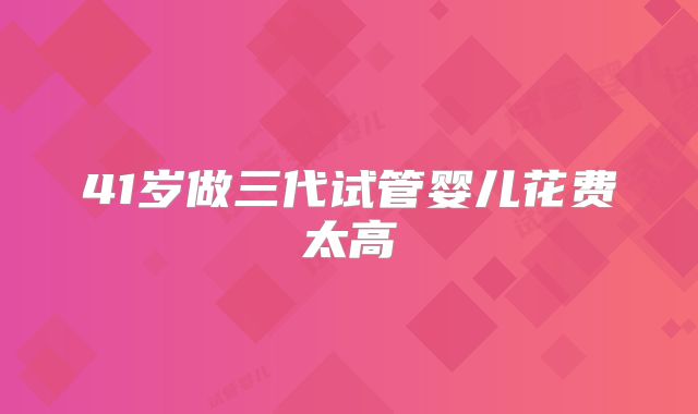 41岁做三代试管婴儿花费太高
