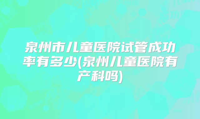 泉州市儿童医院试管成功率有多少(泉州儿童医院有产科吗)