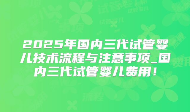2025年国内三代试管婴儿技术流程与注意事项_国内三代试管婴儿费用!