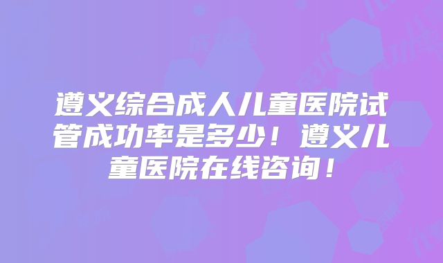 遵义综合成人儿童医院试管成功率是多少！遵义儿童医院在线咨询！