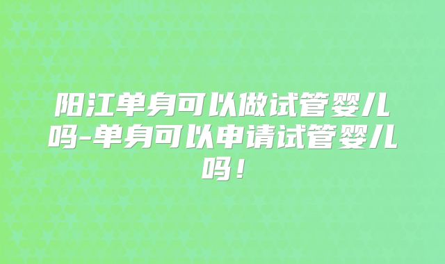 阳江单身可以做试管婴儿吗-单身可以申请试管婴儿吗！