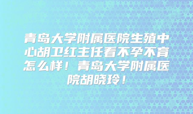 青岛大学附属医院生殖中心胡卫红主任看不孕不育怎么样！青岛大学附属医院胡晓玲！