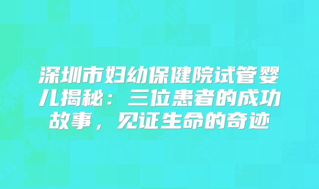 深圳市妇幼保健院试管婴儿揭秘：三位患者的成功故事，见证生命的奇迹