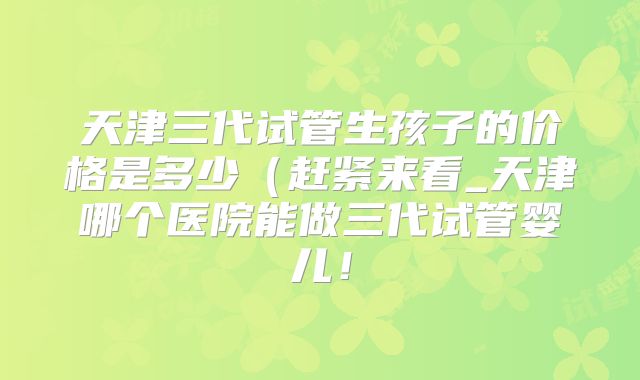 天津三代试管生孩子的价格是多少(赶紧来看_天津哪个医院能做三代试管婴儿!