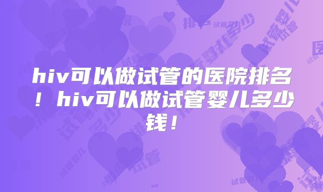 hiv可以做试管的医院排名!hiv可以做试管婴儿多少钱!