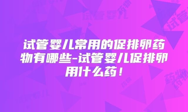 试管婴儿常用的促排卵药物有哪些-试管婴儿促排卵用什么药！