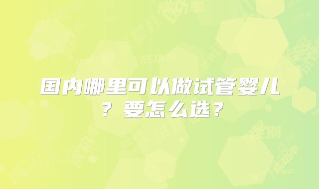 国内哪里可以做试管婴儿？要怎么选？