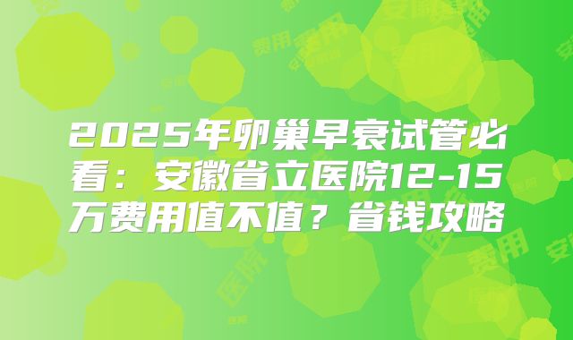 2025年卵巢早衰试管必看：安徽省立医院12-15万费用值不值？省钱攻略