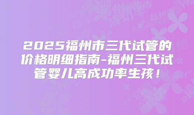 2025福州市三代试管的价格明细指南-福州三代试管婴儿高成功率生孩！