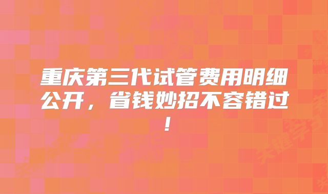 重庆第三代试管费用明细公开，省钱妙招不容错过！