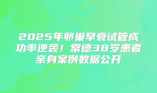 2025年卵巢早衰试管成功率逆袭！常德38岁患者亲身案例数据公开