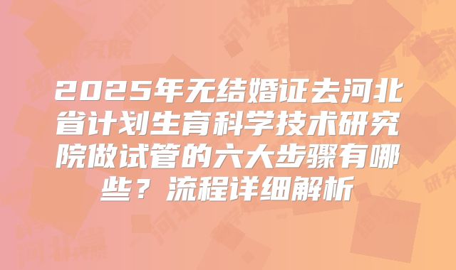 2025年无结婚证去河北省计划生育科学技术研究院做试管的六大步骤有哪些？流程详细解析