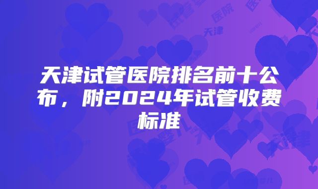 天津试管医院排名前十公布,附2024年试管收费标准