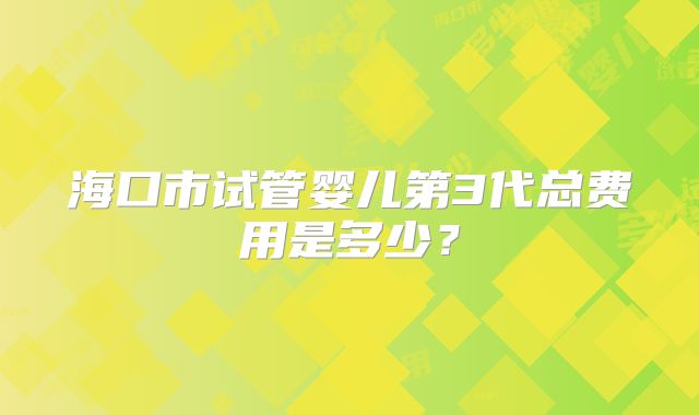 海口市试管婴儿第3代总费用是多少?