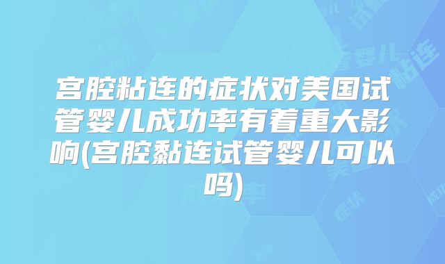 宫腔粘连的症状对美国试管婴儿成功率有着重大影响(宫腔黏连试管婴儿可以吗)