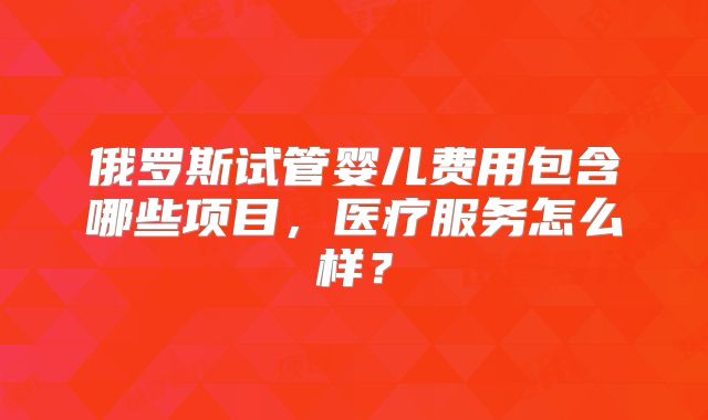 俄罗斯试管婴儿费用包含哪些项目，医疗服务怎么样？