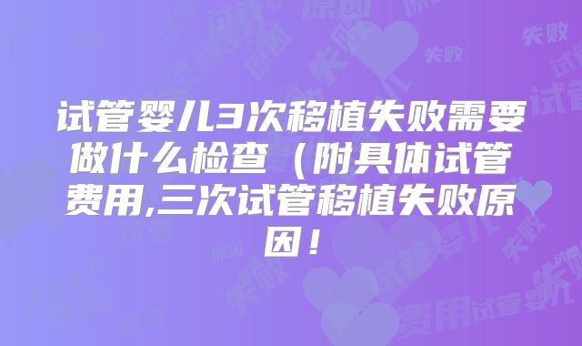 试管婴儿3次移植失败需要做什么检查(附具体试管费用,三次试管移植失败原因!