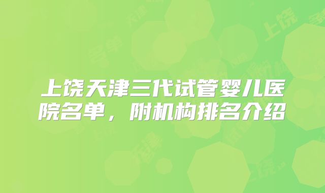 上饶天津三代试管婴儿医院名单，附机构排名介绍