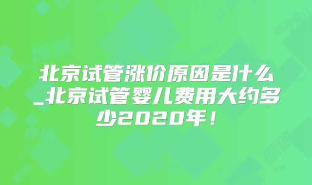 北京试管涨价原因是什么_北京试管婴儿费用大约多少2020年！