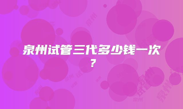 泉州试管三代多少钱一次？