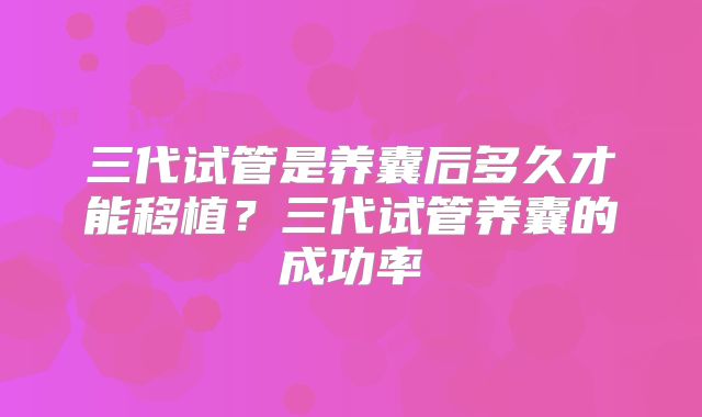 三代试管是养囊后多久才能移植？三代试管养囊的成功率
