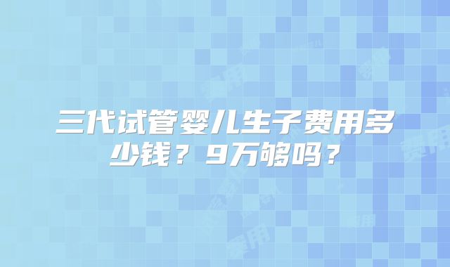 三代试管婴儿生子费用多少钱？9万够吗？