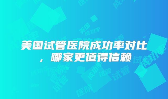 美国试管医院成功率对比，哪家更值得信赖
