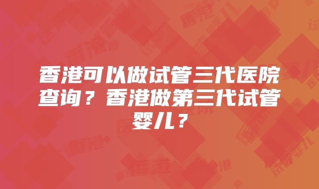 香港可以做试管三代医院查询？香港做第三代试管婴儿？