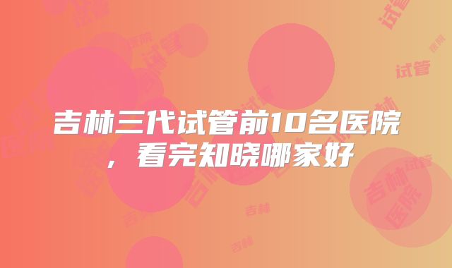 吉林三代试管前10名医院,看完知晓哪家好