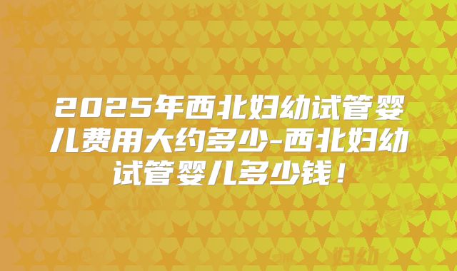 2025年西北妇幼试管婴儿费用大约多少-西北妇幼试管婴儿多少钱！