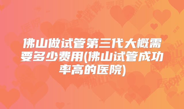 佛山做试管第三代大概需要多少费用(佛山试管成功率高的医院)