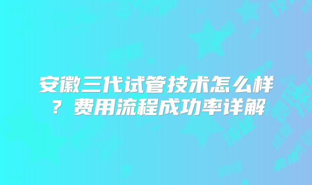 安徽三代试管技术怎么样?费用流程成功率详解