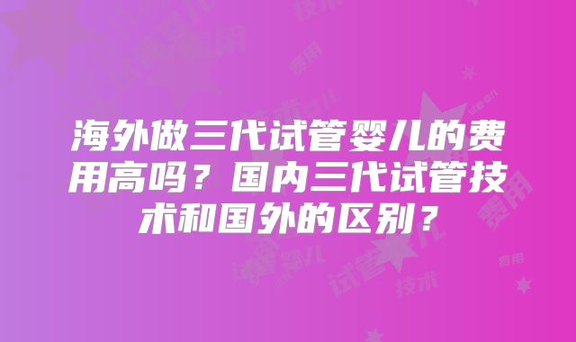 海外做三代试管婴儿的费用高吗？国内三代试管技术和国外的区别？