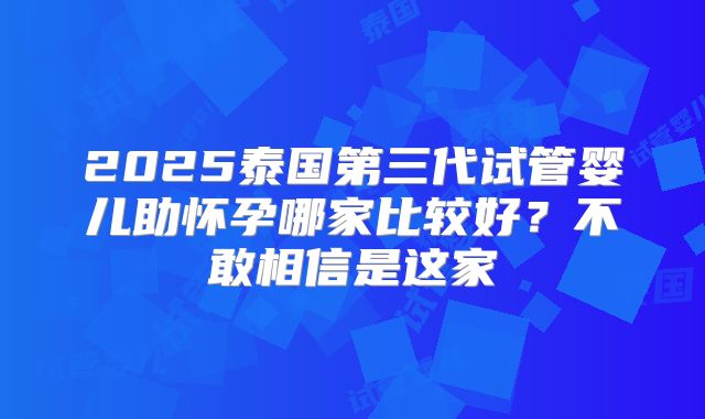2025泰国第三代试管婴儿助怀孕哪家比较好？不敢相信是这家