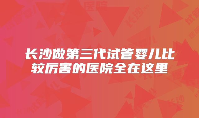 长沙做第三代试管婴儿比较厉害的医院全在这里