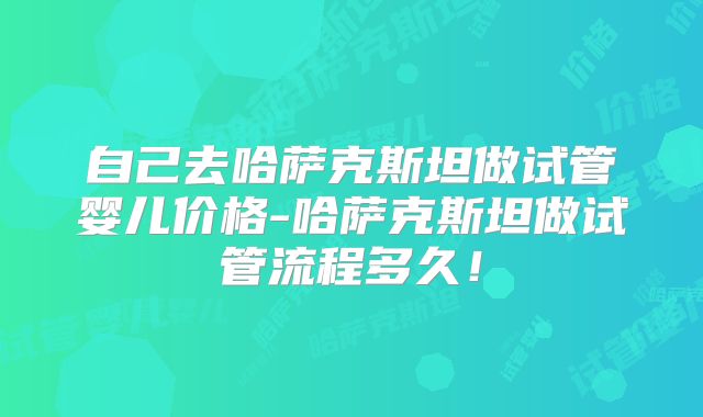 自己去哈萨克斯坦做试管婴儿价格-哈萨克斯坦做试管流程多久!