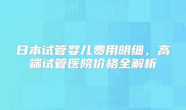 日本试管婴儿费用明细,高端试管医院价格全解析