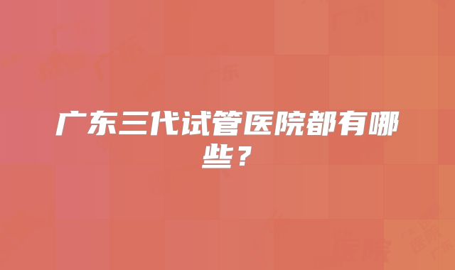 广东三代试管医院都有哪些？