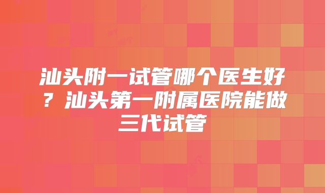 汕头附一试管哪个医生好?汕头第一附属医院能做三代试管
