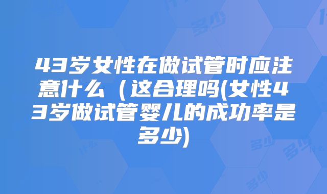 43岁女性在做试管时应注意什么(这合理吗(女性43岁做试管婴儿的成功率是多少)