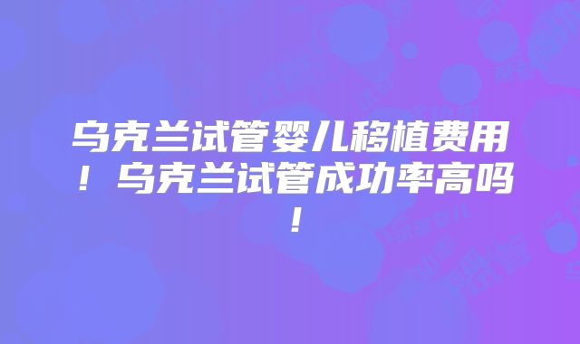 乌克兰试管婴儿移植费用!乌克兰试管成功率高吗!