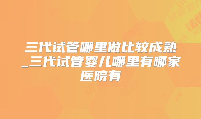 三代试管哪里做比较成熟_三代试管婴儿哪里有哪家医院有