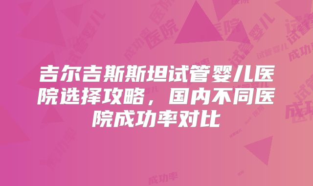吉尔吉斯斯坦试管婴儿医院选择攻略，国内不同医院成功率对比
