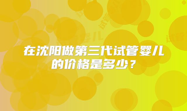 在沈阳做第三代试管婴儿的价格是多少?